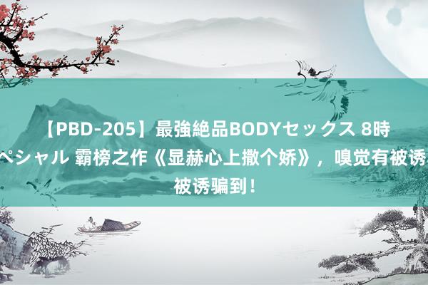 【PBD-205】最強絶品BODYセックス 8時間スペシャル 霸榜之作《显赫心上撒个娇》，嗅觉有被诱骗到！