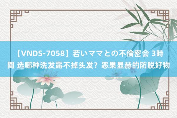 【VNDS-7058】若いママとの不倫密会 3時間 选哪种洗发露不掉头发？恶果显赫的防脱好物