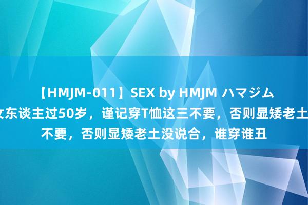 【HMJM-011】SEX by HMJM ハマジムベスト09 6時間 女东谈主过50岁，谨记穿T恤这三不要，否则显矮老土没说合，谁穿谁丑