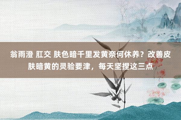 翁雨澄 肛交 肤色暗千里发黄奈何休养？改善皮肤暗黄的灵验要津，每天坚捏这三点