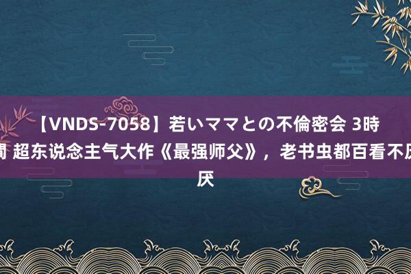 【VNDS-7058】若いママとの不倫密会 3時間 超东说念主气大作《最强师父》，老书虫都百看不厌