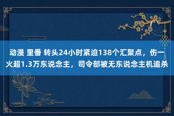 动漫 里番 转头24小时紧迫138个汇聚点，伤一火超1.3万东说念主，司令部被无东说念主机追杀