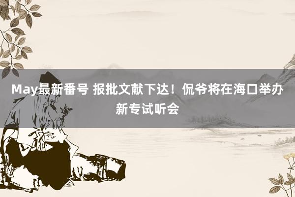 May最新番号 报批文献下达！侃爷将在海口举办新专试听会