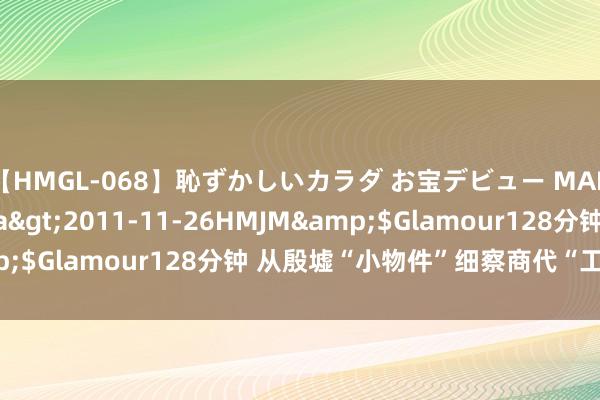 【HMGL-068】恥ずかしいカラダ お宝デビュー MARIA*Gカップ</a>2011-11-26HMJM&$Glamour128分钟 从殷墟“小物件”细察商代“工匠精神”