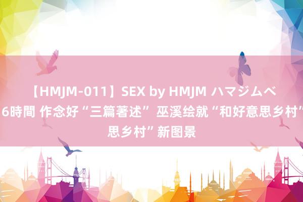 【HMJM-011】SEX by HMJM ハマジムベスト09 6時間 作念好“三篇著述” 巫溪绘就“和好意思乡村”新图景