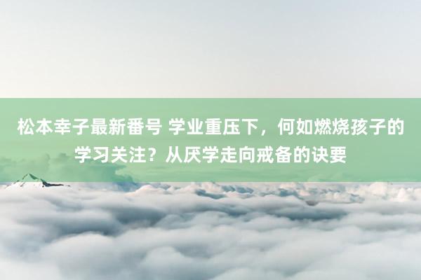 松本幸子最新番号 学业重压下，何如燃烧孩子的学习关注？从厌学走向戒备的诀要