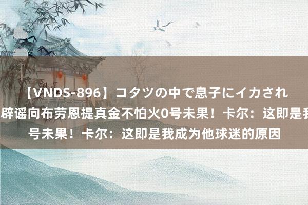 【VNDS-896】コタツの中で息子にイカされる義母 第二章 威少辟谣向布劳恩提真金不怕火0号未果！卡尔：这即是我成为他球迷的原因