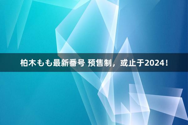 柏木もも最新番号 预售制，或止于2024！