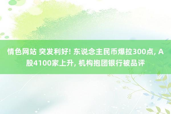 情色网站 突发利好! 东说念主民币爆拉300点， A股4100家上升， 机构抱团银行被品评