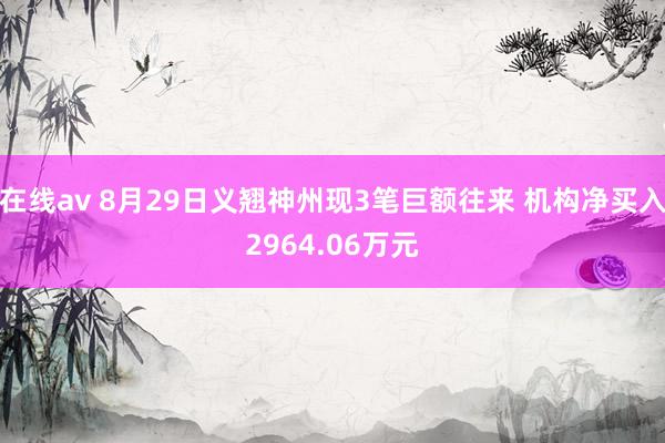 在线av 8月29日义翘神州现3笔巨额往来 机构净买入2964.06万元