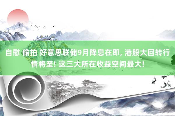 自慰 偷拍 好意思联储9月降息在即， 港股大回转行情将至! 这三大所在收益空间最大!