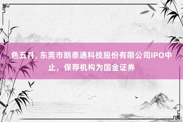 色五月， 东莞市朗泰通科技股份有限公司IPO中止，保荐机构为国金证券