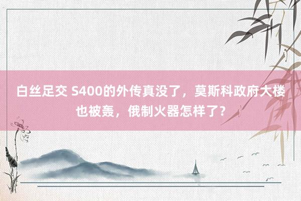 白丝足交 S400的外传真没了，莫斯科政府大楼也被轰，俄制火器怎样了？