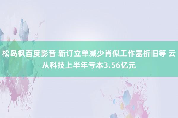 松岛枫百度影音 新订立单减少肖似工作器折旧等 云从科技上半年亏本3.56亿元