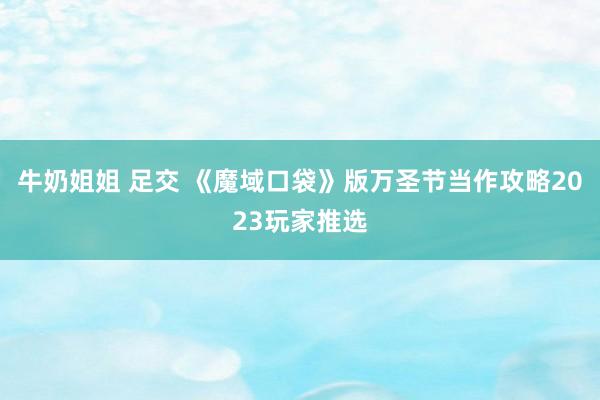 牛奶姐姐 足交 《魔域口袋》版万圣节当作攻略2023玩家推选