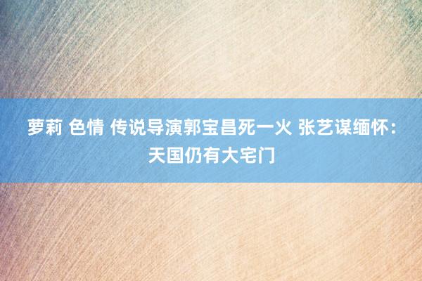 萝莉 色情 传说导演郭宝昌死一火 张艺谋缅怀：天国仍有大宅门