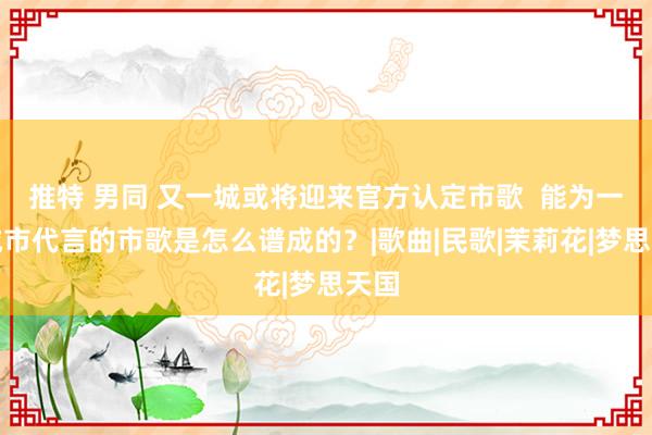 推特 男同 又一城或将迎来官方认定市歌  能为一座城市代言的市歌是怎么谱成的？|歌曲|民歌|茉莉花|梦思天国