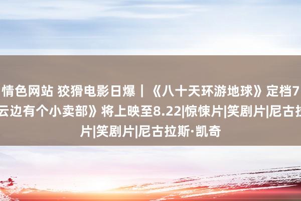 情色网站 狡猾电影日爆｜《八十天环游地球》定档7.27；《云边有个小卖部》将上映至8.22|惊悚片|笑剧片|尼古拉斯·凯奇