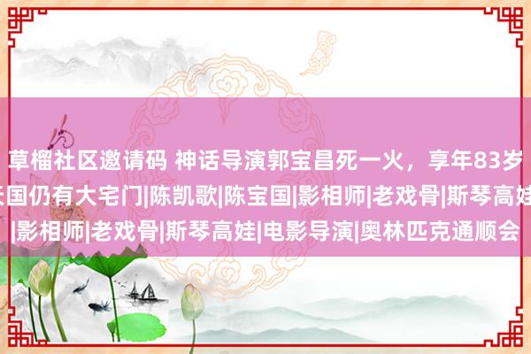 草榴社区邀请码 神话导演郭宝昌死一火，享年83岁；张艺谋发文悲伤：天国仍有大宅门|陈凯歌|陈宝国|影相师|老戏骨|斯琴高娃|电影导演|奥林匹克通顺会