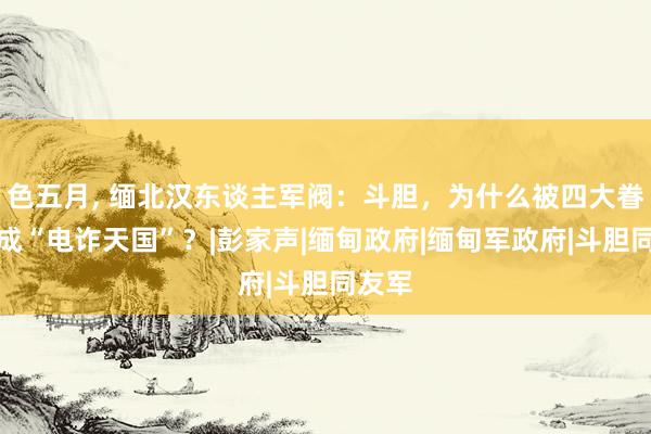 色五月， 缅北汉东谈主军阀：斗胆，为什么被四大眷属搞成“电诈天国”？|彭家声|缅甸政府|缅甸军政府|斗胆同友军