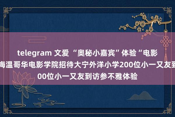 telegram 文爱 “奥秘小嘉宾”体验“电影梦工场”——上海温哥华电影学院招待大宁外洋小学200位小一又友到访参不雅体验