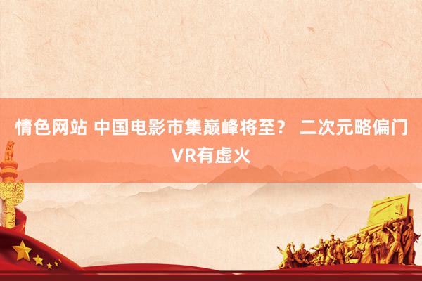 情色网站 中国电影市集巅峰将至？ 二次元略偏门VR有虚火