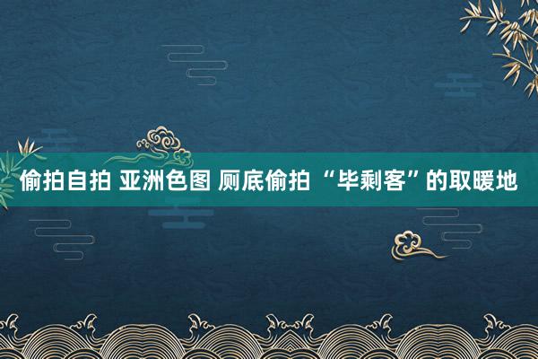 偷拍自拍 亚洲色图 厕底偷拍 “毕剩客”的取暖地