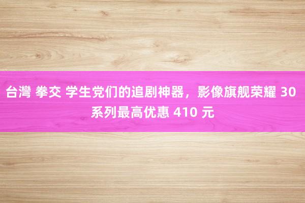 台灣 拳交 学生党们的追剧神器，影像旗舰荣耀 30 系列最高优惠 410 元