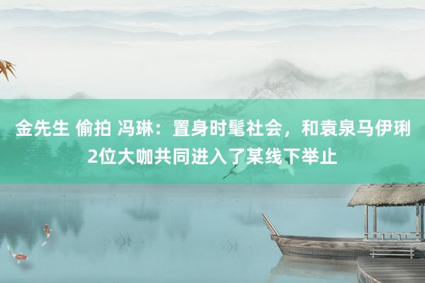 金先生 偷拍 冯琳：置身时髦社会，和袁泉马伊琍2位大咖共同进入了某线下举止