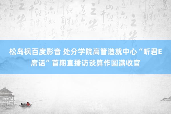 松岛枫百度影音 处分学院高管造就中心“听君E席话”首期直播访谈算作圆满收官