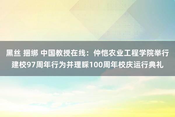 黑丝 捆绑 中国教授在线：仲恺农业工程学院举行建校97周年行为并理睬100周年校庆运行典礼