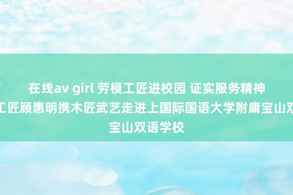 在线av girl 劳模工匠进校园 证实服务精神丨上海工匠顾惠明携木匠武艺走进上国际国语大学附庸宝山双语学校