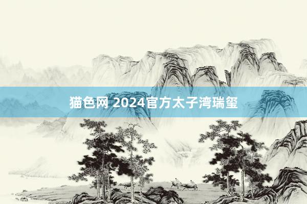 猫色网 2024官方太子湾瑞玺