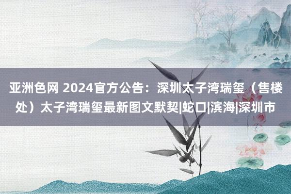 亚洲色网 2024官方公告：深圳太子湾瑞玺（售楼处）太子湾瑞玺最新图文默契|蛇口|滨海|深圳市