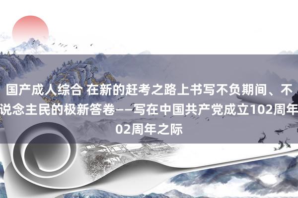 国产成人综合 在新的赶考之路上书写不负期间、不负东说念主民的极新答卷——写在中国共产党成立102周年之际