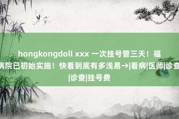 hongkongdoll xxx 一次挂号管三天！福建这些病院已初始实施！快看到底有多浅易→|看病|医师|诊查|挂号费