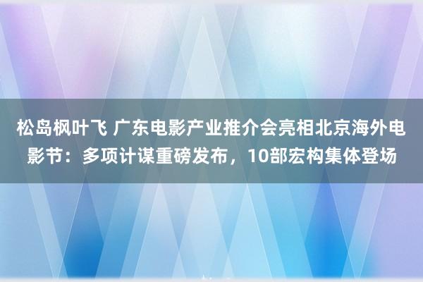 松岛枫叶飞 广东电影产业推介会亮相北京海外电影节：多项计谋重磅发布，10部宏构集体登场