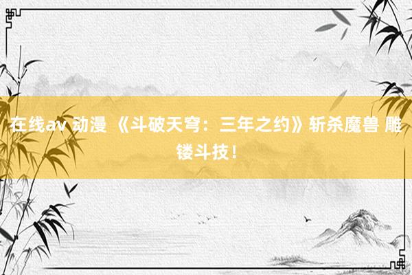 在线av 动漫 《斗破天穹：三年之约》斩杀魔兽 雕镂斗技！