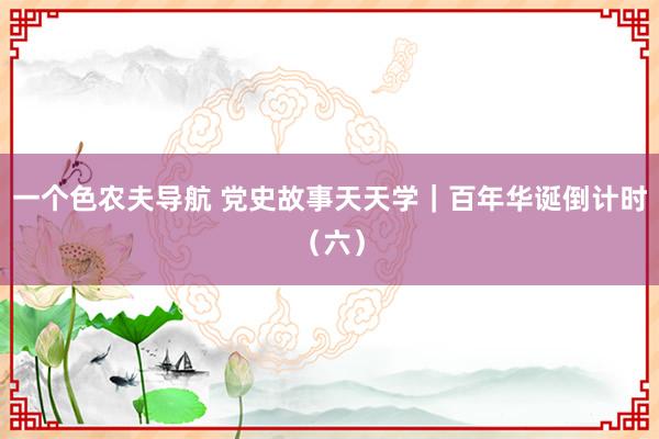 一个色农夫导航 党史故事天天学｜百年华诞倒计时（六）