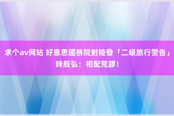 求个av网站 好意思國務院對陸發「二級旅行警告」　時殷弘：相配荒謬！