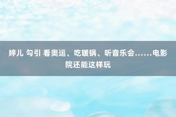 婷儿 勾引 看奥运、吃暖锅、听音乐会……电影院还能这样玩