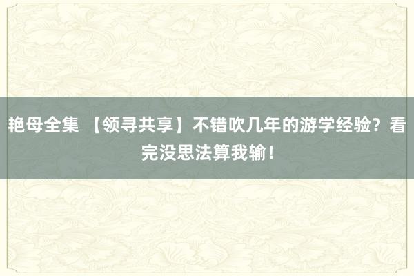 艳母全集 【领寻共享】不错吹几年的游学经验？看完没思法算我输！