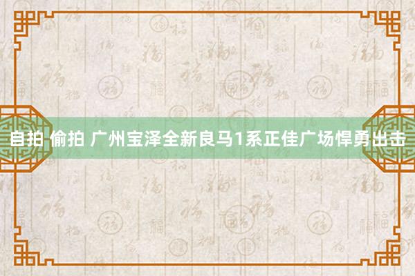 自拍 偷拍 广州宝泽全新良马1系正佳广场悍勇出击