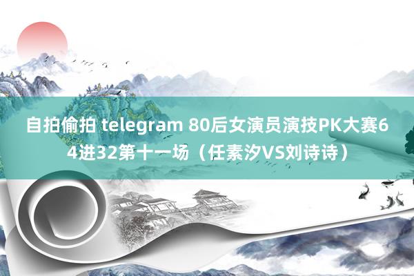 自拍偷拍 telegram 80后女演员演技PK大赛64进32第十一场（任素汐VS刘诗诗）