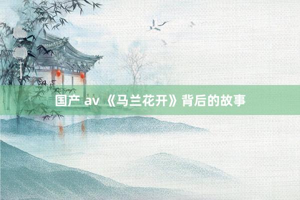 国产 av 《马兰花开》背后的故事