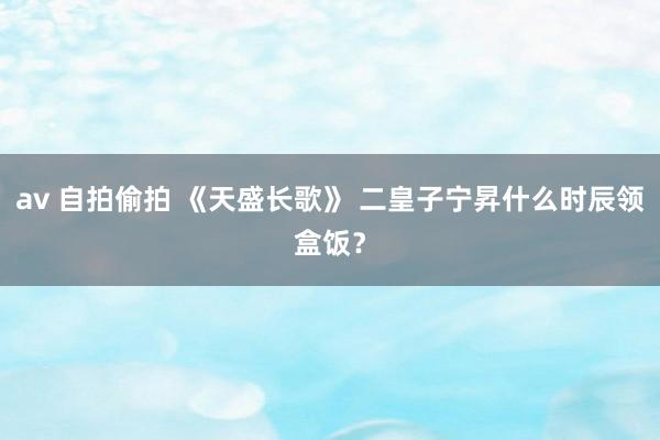 av 自拍偷拍 《天盛长歌》 二皇子宁昇什么时辰领盒饭？