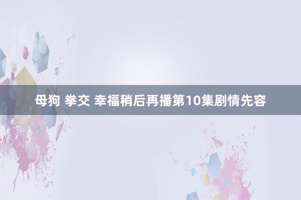 母狗 拳交 幸福稍后再播第10集剧情先容