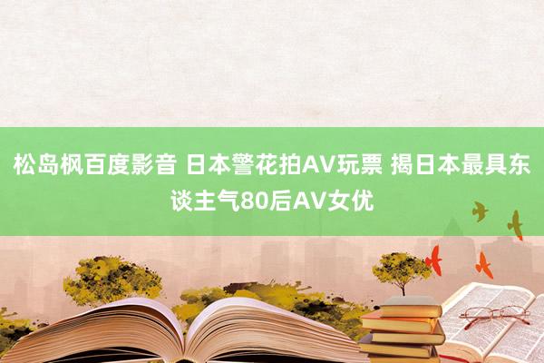 松岛枫百度影音 日本警花拍AV玩票 揭日本最具东谈主气80后AV女优