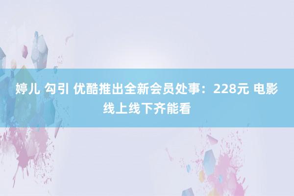 婷儿 勾引 优酷推出全新会员处事：228元 电影线上线下齐能看