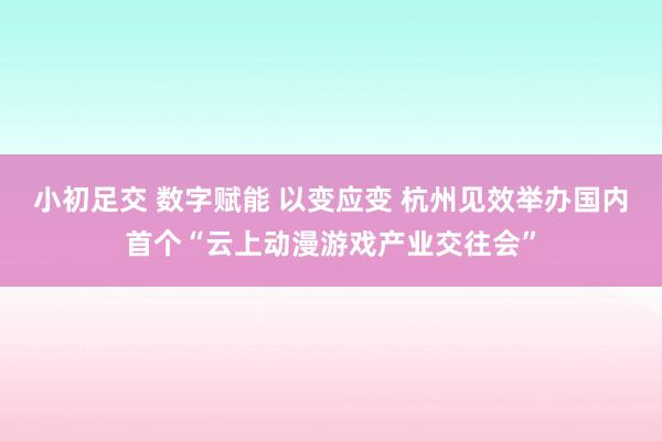 小初足交 数字赋能 以变应变 杭州见效举办国内首个“云上动漫游戏产业交往会”